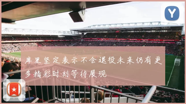 库里坚定表示不会退役未来仍有更多精彩时刻等待展现