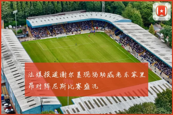 法媒报道谢尔基现场助威老东家里昂对阵尼斯比赛盛况