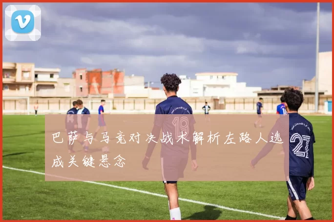 巴萨与马竞对决战术解析左路人选成关键悬念