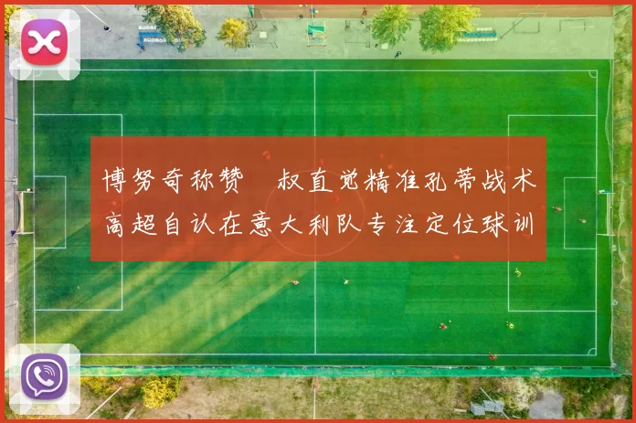 博努奇称赞囧叔直觉精准孔蒂战术高超自认在意大利队专注定位球训练