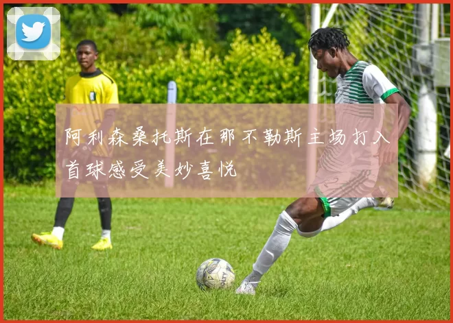 阿利森桑托斯在那不勒斯主场打入首球感受美妙喜悦