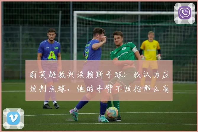 前英超裁判谈赖斯手球：我认为应该判点球，他的手臂不该抬那么高