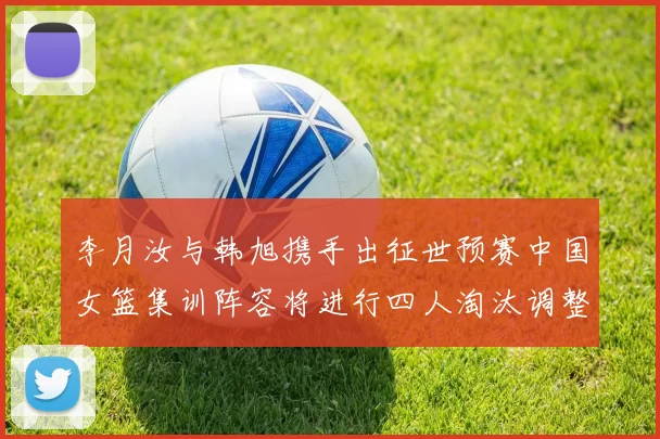 李月汝与韩旭携手出征世预赛中国女篮集训阵容将进行四人淘汰调整