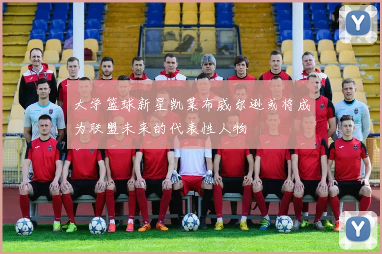 大学篮球新星凯莱布威尔逊或将成为联盟未来的代表性人物