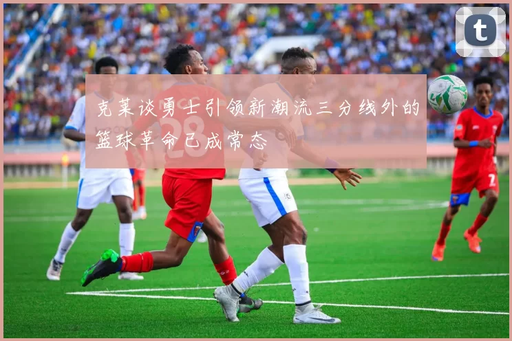 克莱谈勇士引领新潮流三分线外的篮球革命已成常态