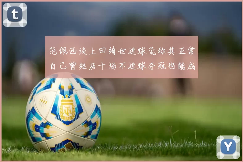 范佩西谈上田绮世进球荒称其正常自己曾经历十场不进球夺冠也能成功